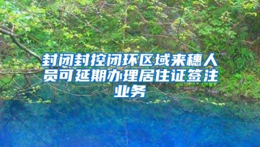 封闭封控闭环区域来穗人员可延期办理居住证签注业务