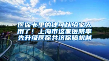 医保卡里的钱可以给家人用了！上海市这家医院率先升级医保共济保障机制