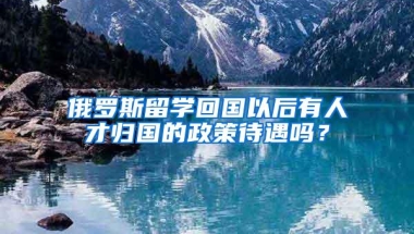 俄罗斯留学回国以后有人才归国的政策待遇吗？