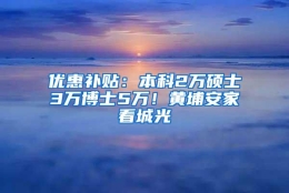 优惠补贴：本科2万硕士3万博士5万！黄埔安家看城光