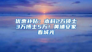 优惠补贴：本科2万硕士3万博士5万！黄埔安家看城光