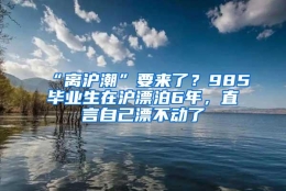 “离沪潮”要来了？985毕业生在沪漂泊6年，直言自己漂不动了