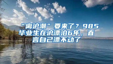 “离沪潮”要来了？985毕业生在沪漂泊6年，直言自己漂不动了