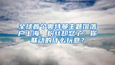 全球首个奥特曼主题馆落户上海，粉丝却怒了：你联动的什么玩意？