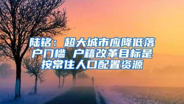 陆铭：超大城市应降低落户门槛 户籍改革目标是按常住人口配置资源