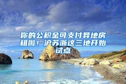 你的公积金可支付异地房租啦！沪苏浙这三地开始试点