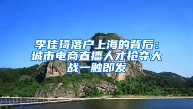 李佳琦落户上海的背后：城市电商直播人才抢夺大战一触即发