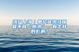 落户上海｜单位延缴社保算不算“断缴”，有怎样的影响？