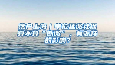 落户上海｜单位延缴社保算不算“断缴”，有怎样的影响？