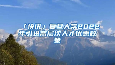 「快讯」复旦大学2022年引进高层次人才优惠政策