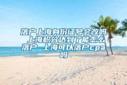 落户上海身份证号会改吗 上海积分达到了能怎么落户 上海可以落户cpa吗