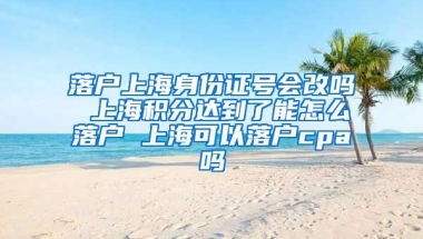 落户上海身份证号会改吗 上海积分达到了能怎么落户 上海可以落户cpa吗