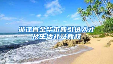 浙江省金华市新引进人才及生活补贴新政