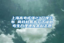 上海高考成绩23日晚公布 两档权威高招咨询助考生合理填报本科志愿