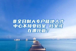 非全日制大专户籍地人才中心不接受档案 档案该在哪托管？