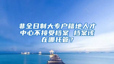 非全日制大专户籍地人才中心不接受档案 档案该在哪托管？