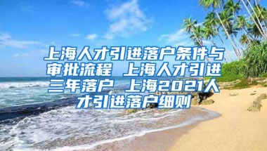 上海人才引进落户条件与审批流程 上海人才引进三年落户 上海2021人才引进落户细则