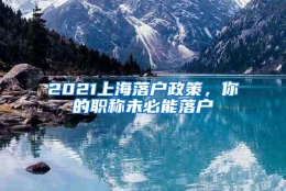 2021上海落户政策，你的职称未必能落户