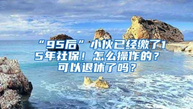 “95后”小伙已经缴了15年社保！怎么操作的？可以退休了吗？