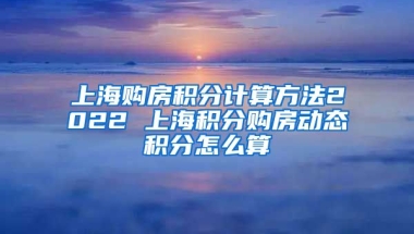 上海购房积分计算方法2022 上海积分购房动态积分怎么算