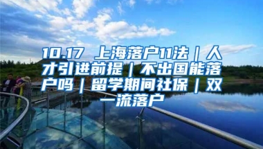 10.17 上海落户11法｜人才引进前提｜不出国能落户吗｜留学期间社保｜双一流落户