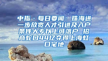 中指·每日要闻：珠海进一步放宽人才引进及入户条件大专以上可落户 招商蛇口44亿夺得上海虹口宅地