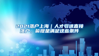 2021落户上海｜人才引进直接落户，前提是满足这些条件