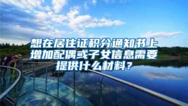 想在居住证积分通知书上增加配偶或子女信息需要提供什么材料？