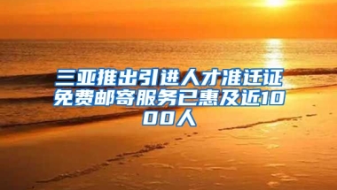 三亚推出引进人才准迁证免费邮寄服务已惠及近1000人