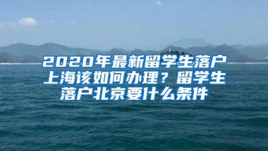 2020年最新留学生落户上海该如何办理？留学生落户北京要什么条件