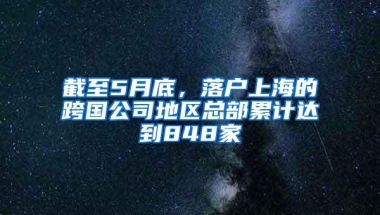 截至5月底，落户上海的跨国公司地区总部累计达到848家