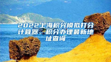 2022上海积分模拟打分计算器，积分办理最新地址查询