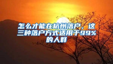 怎么才能在杭州落户，这三种落户方式适用于99%的人群