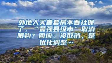 外地人买首套房不看社保了，“最强县级市”取消限购？回应：没取消，是优化调整…