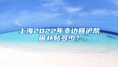 上海2022年支边回沪帮困补贴多少？