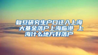 复旦研究生户口迁入上海 大基金落户上海临港 上海什么地方好落户