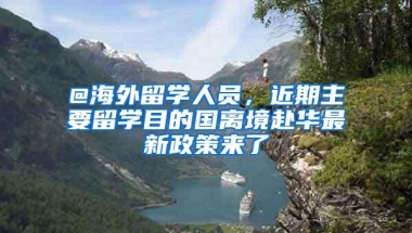 @海外留学人员，近期主要留学目的国离境赴华最新政策来了