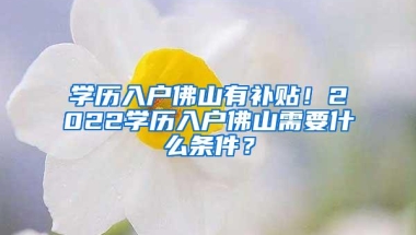 学历入户佛山有补贴！2022学历入户佛山需要什么条件？