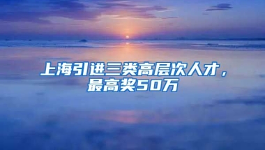 上海引进三类高层次人才，最高奖50万