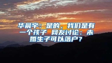 华晨宇：是的，我们是有一个孩子 网友讨论：未婚生子可以落户？