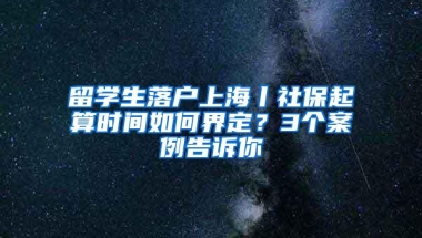 留学生落户上海丨社保起算时间如何界定？3个案例告诉你