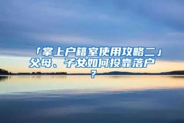 「掌上户籍室使用攻略二」父母、子女如何投靠落户？