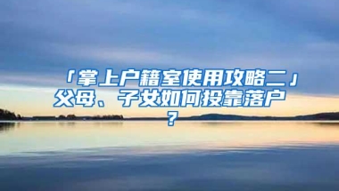 「掌上户籍室使用攻略二」父母、子女如何投靠落户？