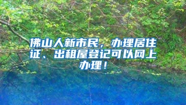 佛山人新市民，办理居住证、出租屋登记可以网上办理！