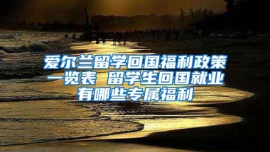 爱尔兰留学回国福利政策一览表 留学生回国就业有哪些专属福利