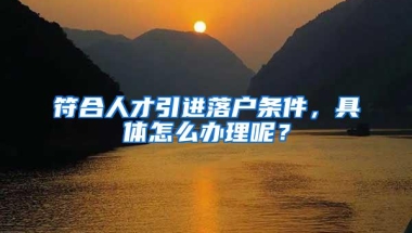 符合人才引进落户条件，具体怎么办理呢？