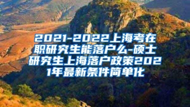 2021-2022上海考在职研究生能落户么-硕士研究生上海落户政策2021年最新条件简单化