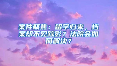 案件聚焦：留学归来，档案却不见踪影？法院会如何解决？