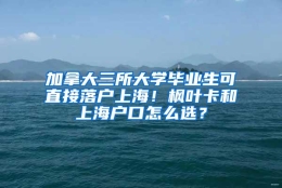 加拿大三所大学毕业生可直接落户上海！枫叶卡和上海户口怎么选？