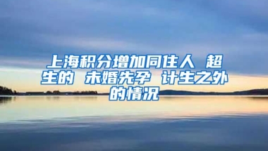 上海积分增加同住人 超生的 未婚先孕 计生之外的情况